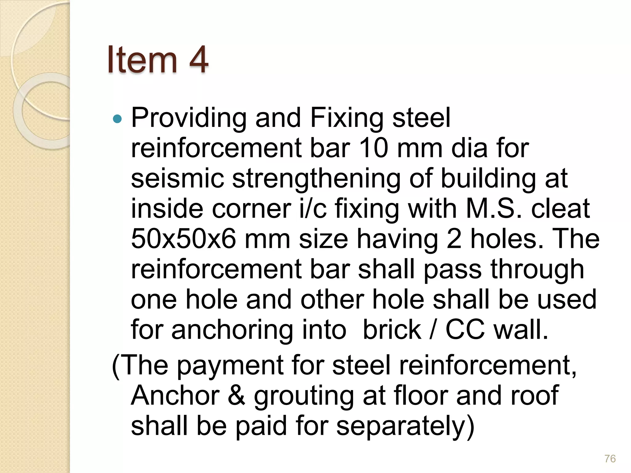 Item 4
 Providing and Fixing steel
reinforcement bar 10 mm dia for
seismic strengthening of building at
inside corner i/c fixing with M.S. cleat
50x50x6 mm size having 2 holes. The
reinforcement bar shall pass through
one hole and other hole shall be used
for anchoring into brick / CC wall.
(The payment for steel reinforcement,
Anchor & grouting at floor and roof
shall be paid for separately)
76
 