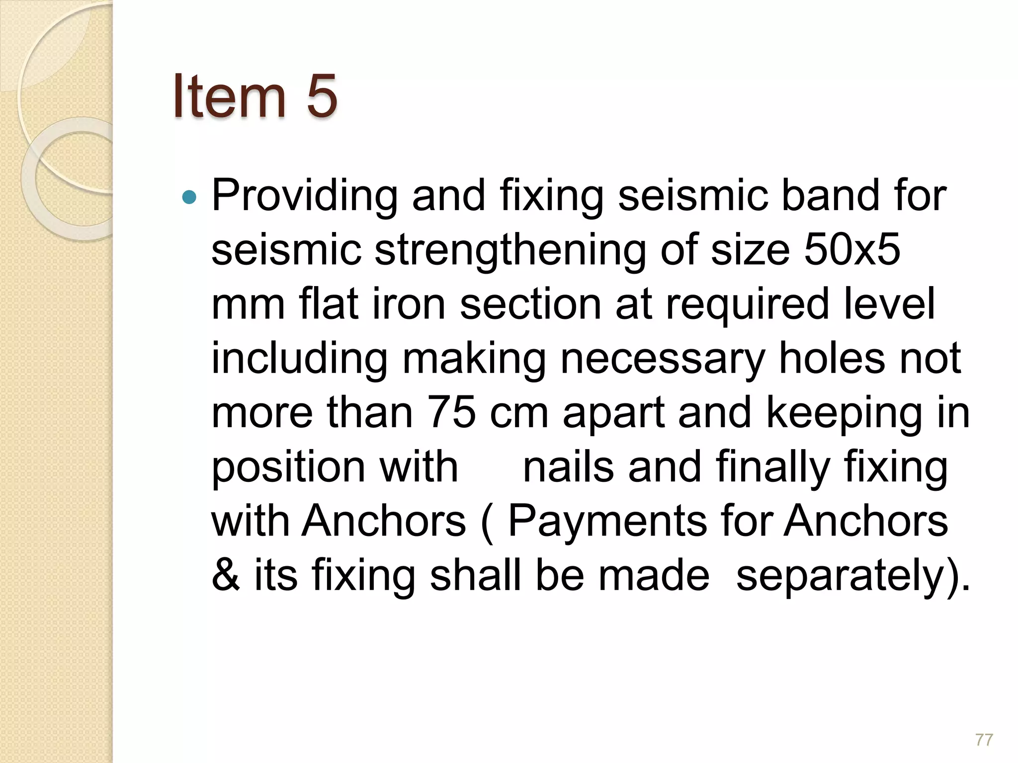 Item 5
 Providing and fixing seismic band for
seismic strengthening of size 50x5
mm flat iron section at required level
including making necessary holes not
more than 75 cm apart and keeping in
position with nails and finally fixing
with Anchors ( Payments for Anchors
& its fixing shall be made separately).
77
 