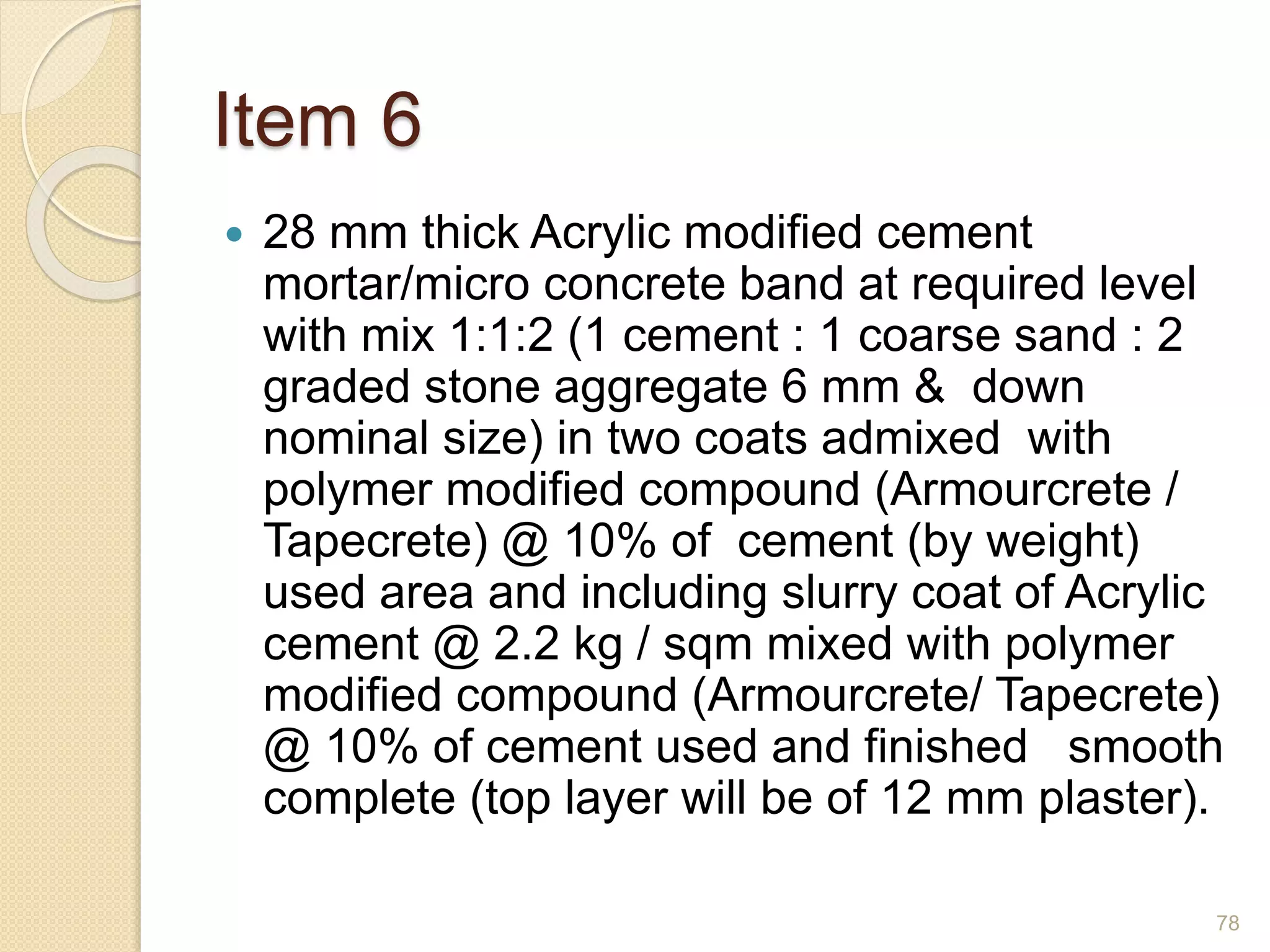 Item 6
 28 mm thick Acrylic modified cement
mortar/micro concrete band at required level
with mix 1:1:2 (1 cement : 1 coarse sand : 2
graded stone aggregate 6 mm & down
nominal size) in two coats admixed with
polymer modified compound (Armourcrete /
Tapecrete) @ 10% of cement (by weight)
used area and including slurry coat of Acrylic
cement @ 2.2 kg / sqm mixed with polymer
modified compound (Armourcrete/ Tapecrete)
@ 10% of cement used and finished smooth
complete (top layer will be of 12 mm plaster).
78
 