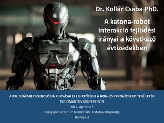 A XXI. SZÁZADI TECHNOLÓGIA KIHÍVÁSAI ÉS LEHETŐSÉGEI A HON- ÉS RENDVÉDELEM TERÜLETÉN
TUDOMÁNYOS KONFERENCIA
2017. Április 27.
Belügyminisztérium Nemzetközi Oktatási Központja
Budapest
Dr. Kollár Csaba PhD.
A katona-robot
interakció fejlődési
irányai a következő
évtizedekben
 