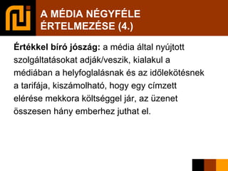 A MÉDIA NÉGYFÉLE  ÉRTELMEZÉSE (4.)‏ Értékkel bíró jószág:  a média által nyújtott szolgáltatásokat adják/veszik, kialakul a médiában a helyfoglalásnak és az időlekötésnek a tarifája, kiszámolható, hogy egy címzett elérése mekkora költséggel jár, az üzenet összesen hány emberhez juthat el. 