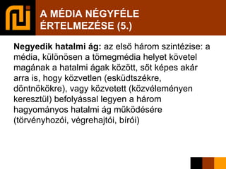 A MÉDIA NÉGYFÉLE  ÉRTELMEZÉSE (5.)‏ Negyedik hatalmi ág:  az első három szintézise: a média, különösen a tömegmédia helyet követel magának a hatalmi ágak között, sőt képes akár arra is, hogy közvetlen (esküdtszékre, döntnökökre), vagy közvetett (közvéleményen keresztül) befolyással legyen a három hagyományos hatalmi ág működésére (törvényhozói, végrehajtói, bírói)‏ 