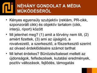 NÉHÁNY GONDOLAT A MÉDIA MŰKÖDÉSÉRŐL Kényes egyensúly szubjektív (reklám, PR-cikk, szponzorált cikk) és objektív tartalom (cikk, interjú, riport) között Mi jelenhet meg? (1) amit a törvény nem tilt, (2) amiért fizettek, (3) ami az újságíró, a rovatvezető, a szerkesztő, a főszerkesztő szerint az olvasó érdeklődésére számot tarthat Mi lehet érdekes? Bűnözés/baleset mellett az újdonságok, felfedezések, kutatási eredmények, pozitív változások, fejlődés, támogatás 