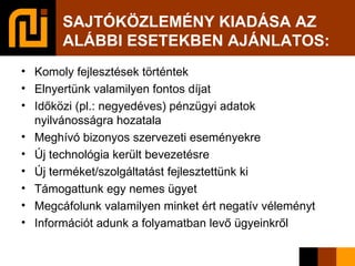 SAJTÓKÖZLEMÉNY KIADÁSA AZ ALÁBBI ESETEKBEN AJÁNLATOS: Komoly fejlesztések történtek Elnyertünk valamilyen fontos díjat Időközi (pl.: negyedéves) pénzügyi adatok nyilvánosságra hozatala Meghívó bizonyos szervezeti eseményekre Új technológia került bevezetésre Új terméket/szolgáltatást fejlesztettünk ki Támogattunk egy nemes ügyet Megcáfolunk valamilyen minket ért negatív véleményt Információt adunk a folyamatban levő ügyeinkről 