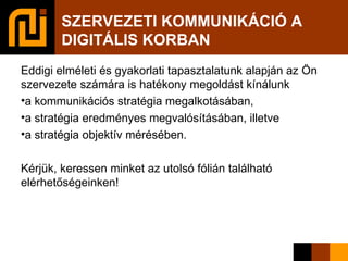 SZERVEZETI KOMMUNIKÁCIÓ A DIGITÁLIS KORBAN Eddigi elméleti és gyakorlati tapasztalatunk alapján az Ön szervezete számára is hatékony megoldást kínálunk  a kommunikációs stratégia megalkotásában,  a stratégia eredményes megvalósításában, illetve  a stratégia objektív mérésében. Kérjük, keressen minket az utolsó fólián található elérhetőségeinken!  