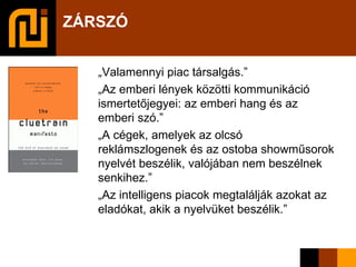 ZÁRSZÓ „ Valamennyi piac társalgás.” „ Az emberi lények közötti kommunikáció ismertetőjegyei: az emberi hang és az emberi szó.” „ A cégek, amelyek az olcsó reklámszlogenek és az ostoba showműsorok nyelvét beszélik, valójában nem beszélnek senkihez.” „ Az intelligens piacok megtalálják azokat az eladókat, akik a nyelvüket beszélik.” 