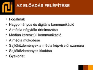 AZ ELŐADÁS FELÉPÍTÉSE   Fogalmak Hagyományos és digitális kommunikáció A média négyféle értelmezése Médián keresztüli kommunikáció A média működése Sajtóközlemények a média képviselői számára Sajtóközlemények kiadása Gyakorlat 