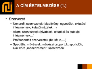 A CÍM ÉRTELMEZÉSE (1.) Szervezet Nonprofit szervezetek (alapítvány, egyesület, oktatási intézmények, kutatóintézetek…)‏ Állami szervezetek (hivatalok, oktatási és kutatási intézmények…)‏ Profitorientált szervezetek (bt, kft, rt,…)‏ Speciális: művészek, művészi csoportok, sportolók, akik köré „menedzsment” szerveződik 