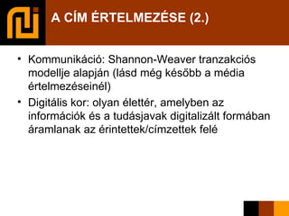 A CÍM ÉRTELMEZÉSE (2.) Kommunikáció: Shannon-Weaver tranzakciós modellje alapján (lásd még később a média értelmezéseinél)‏ Digitális kor: olyan élettér, amelyben az információk és a tudásjavak digitalizált formában áramlanak az érintettek/címzettek felé 