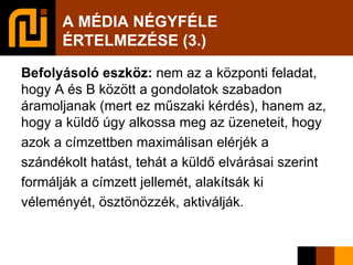 A MÉDIA NÉGYFÉLE  ÉRTELMEZÉSE (3.)‏ Befolyásoló eszköz:  nem az a központi feladat, hogy A és B között a gondolatok szabadon áramoljanak (mert ez műszaki kérdés), hanem az, hogy a küldő úgy alkossa meg az üzeneteit, hogy azok a címzettben maximálisan elérjék a szándékolt hatást, tehát a küldő elvárásai szerint formálják a címzett jellemét, alakítsák ki véleményét, ösztönözzék, aktiválják.  