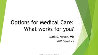 © Copyright 2017 Mark Korson, MD. All rights reserved
Options for Medical Care:
What works for you?
Mark S. Korson, MD
VMP Genetics
 