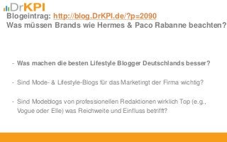 - Was machen die besten Lifestyle Blogger Deutschlands besser?
- Sind Mode- & Lifestyle-Blogs für das Marketingt der Firma wichtig?
- Sind Modeblogs von professionellen Redaktionen wirklich Top (e.g.,
Vogue oder Elle) was Reichweite und Einfluss betrifft?
Blogeintrag: http://blog.DrKPI.de/?p=2090
Was müssen Brands wie Hermes & Paco Rabanne beachten?
 