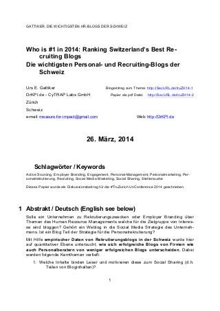 GATTIKER: DIE WICHTIGSTEN HR-BLOGS DER SCHWEIZ
1
Who is #1 in 2014: Ranking Switzerland’s Best Re-
cruiting Blogs
Die wichtigsten Personal- und Recruiting-Blogs der
Schweiz
Urs E. Gattiker Blogeintrag zum Thema: http://SecURL.de/truZH14-1
DrKPI.de - CyTRAP Labs GmbH Papier als pdf Datei: http://SecURL.de/truZH14-2
Zürich
Schweiz
e-mail: measure-for-impact@gmail.com Web: http://DrKPI.de
26. März, 2014
Schlagwörter / Keywords
Active Sourcing, Employer Branding, Engagement, Personal-Management, Personalmarketing, Per-
sonalrekrutierung, Recruiting, Social Media Marketing, Social Sharing, Stellensuche
Dieses Papier wurde als Diskussionsbeitrag für die #TruZurich UnConference 2014 geschrieben.
1 Abstrakt / Deutsch (English see below)
Solle ein Unternehmen zu Rekrutierungszwecken oder Employer Branding über
Themen des Human Resource Managements welche für die Zielgruppe von Interes-
se sind bloggen? Gehört ein Weblog in die Social Media Strategie des Unterneh-
mens. Ist ein Blog Teil der Strategie für die Personalrekrutierung?
Mit Hilfe empirischer Daten von Rekrutierungsblogs in der Schweiz wurde hier
auf quantitativer Ebene untersucht, wie sich erfolgreiche Blogs von Firmen wie
auch Personalberatern von weniger erfolgreichen Blogs unterscheiden. Dabei
werden folgende Kernthemen vertieft:
1. Welche Inhalte binden Leser und motivieren diese zum Social Sharing (d.h.
Teilen von Bloginhalten)?
 