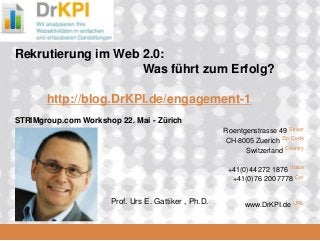 DrKPI.de
2008_06_16
Roentgenstrasse 49 Street
CH-8005 Zuerich Zip Code
Switzerland Country
+41(0)44 272 1876 Voice
+41(0)76 200 7778 Cel
www.DrKPI.de URL
Rekrutierung im Web 2.0:
Was führt zum Erfolg?
http://blog.DrKPI.de/engagement-1
STRIMgroup.com Workshop 22. Mai - Zürich
Prof. Urs E. Gattiker , Ph.D.
 