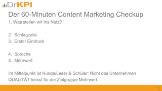 1. Was stellen wir ins Netz?
2. Schlagzeile
3. Erster Eindruck
4. Sprache
5. Mehrwert
Im Mittelpunkt ist Kunde/Leser & Schüler: Nicht das Unternehmen
QUALITÄT heisst für die Zielgruppe Mehrwert
19
Der 60-Minuten Content Marketing Checkup
 