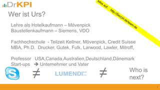 Lehre als Hotelkaufmann – Mövenpick
Baustellenkaufmann – Siemens, VDO
Fachhochschule - Teilzeit Kellner, Mövenpick, Credit Suisse
MBA, Ph.D. Drucker, Gutek, Fulk, Larwood, Lawler, Mitroff,
Professor USA,Canada,Australien,Deutschland,Dänemark
Start-ups  Unternehmer und Vater
2
Wer ist Urs?
Who is
next?
 