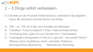 8. 5 Schritte um die Prozesse kostenneutral zu verbessern: Bauchgefühl
trauen  viele kleine Schritte führen zum Erfolg
A. Titel - ca. 10% der 8 Std. zum Erstellen des Beitrages
B. 3 Grafiken / Fotos & vielleicht 1 Präsi / Video (Urheberrechte)
C. 15 Worte je Satz, jeder mit nur 3 Worten mit > 7 Buchstaben
D. 5 wichtigsten Schlagworte im Text je 2 x genutzt – wie suchen Teens?
Bildung, Azubi, Ausbildung, Lehre, Lehrstelle, Praktikum,
Schnupperlehre, Bewerbung, Rekrutierung, Recruiting
27
2 – 3 Dinge sofort verbessern
 