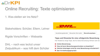 1. Was stellen wir ins Netz?
Stakeholders: Schüler, Eltern, Lehrer
Rigide Vorschriften – Webseite
DHL – nach was lechzt unser
Zielpublikum – was hilft dem Schüler
9
Online Recruiting: Texte optimisieren
 