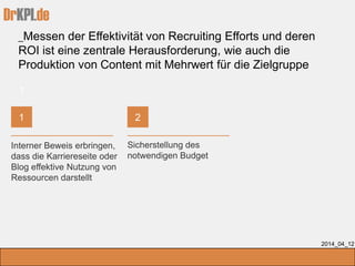 DrKPI.de
_Messen der Effektivität von Recruiting Efforts und deren
ROI ist eine zentrale Herausforderung, wie auch die
Produktion von Content mit Mehrwert für die Zielgruppe
2014_04_12
Interner Beweis erbringen,
dass die Karriereseite oder
Blog effektive Nutzung von
Ressourcen darstellt
Sicherstellung des
notwendigen Budget
1
21
 