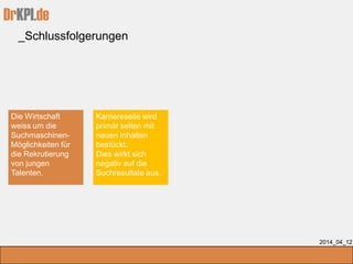 DrKPI.de
_Schlussfolgerungen
2014_04_12
Die Wirtschaft
weiss um die
Suchmaschinen-
Möglichkeiten für
die Rekrutierung
von jungen
Talenten.
Karriereseite wird
primär selten mit
neuen Inhalten
bestückt.
Dies wirkt sich
negativ auf die
Suchresultate aus.
 