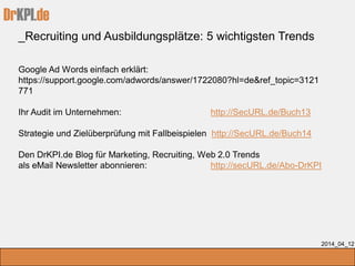 DrKPI.de
_Recruiting und Ausbildungsplätze: 5 wichtigsten Trends
2014_04_12
Google Ad Words einfach erklärt:
https://support.google.com/adwords/answer/1722080?hl=de&ref_topic=3121
771
Ihr Audit im Unternehmen: http://SecURL.de/Buch13
Strategie und Zielüberprüfung mit Fallbeispielen http://SecURL.de/Buch14
Den DrKPI.de Blog für Marketing, Recruiting, Web 2.0 Trends
als eMail Newsletter abonnieren: http://secURL.de/Abo-DrKPI
 