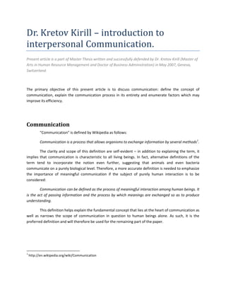 Dr. Kretov Kirill – introduction to
interpersonal Communication.
Present article is a part of Master Thesis written and successfully defended by Dr. Kretov Kirill (Master of
Arts in Human Resource Management and Doctor of Business Administration) in May 2007, Geneva,
Switzerland.



The primary objective of this present article is to discuss communication: define the concept of
communication, explain the communication process in its entirety and enumerate factors which may
improve its efficiency.




Communication
          "Communication" is defined by Wikipedia as follows:

          Communication is a process that allows organisms to exchange information by several methods1.

        The clarity and scope of this definition are self-evident – in addition to explaining the term, it
implies that communication is characteristic to all living beings. In fact, alternative definitions of the
term tend to incorporate the notion even further, suggesting that animals and even bacteria
communicate on a purely biological level. Therefore, a more accurate definition is needed to emphasize
the importance of meaningful communication if the subject of purely human interaction is to be
considered:

        Communication can be defined as the process of meaningful interaction among human beings. It
is the act of passing information and the process by which meanings are exchanged so as to produce
understanding.

        This definition helps explain the fundamental concept that lies at the heart of communication as
well as narrows the scope of communication in question to human beings alone. As such, it is the
preferred definition and will therefore be used for the remaining part of the paper.




1
    http://en.wikipedia.org/wiki/Communication
 