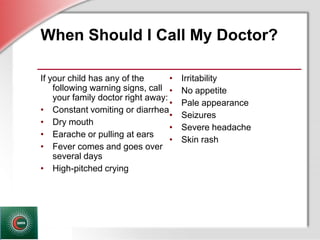 © Business & Legal Reports, Inc. 1110
When Should I Call My Doctor?
If your child has any of the
following warning signs, call
your family doctor right away:
• Constant vomiting or diarrhea
• Dry mouth
• Earache or pulling at ears
• Fever comes and goes over
several days
• High-pitched crying
• Irritability
• No appetite
• Pale appearance
• Seizures
• Severe headache
• Skin rash
 