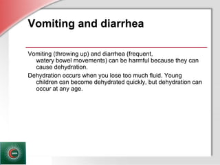 © Business & Legal Reports, Inc. 1110
Vomiting and diarrhea
Vomiting (throwing up) and diarrhea (frequent,
watery bowel movements) can be harmful because they can
cause dehydration.
Dehydration occurs when you lose too much fluid. Young
children can become dehydrated quickly, but dehydration can
occur at any age.
 