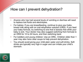 © Business & Legal Reports, Inc. 1110
How can I prevent dehydration?
• Anyone who has had several bouts of vomiting or diarrhea will need
to replace lost fluids and electrolytes.
• For babies: If you are breastfeeding, continue to give your baby
breast milk along with an oral rehydration solution (ORS). If you feed
your baby formula, try switching to one that is lactose free while your
baby is sick. Your doctor may also suggest switching from formula to
an ORS for 12 to 24 hours, and then switching back.
• For toddlers and young children: Use an ORS,. Children older than 1
year may also have clear soups to help prevent dehydration.
• You should avoid giving your child plain water and soft drinks. Soft
drinks are typically very high in sugar and can irritate your child’s
stomach.
 