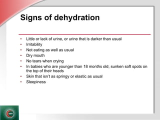 © Business & Legal Reports, Inc. 1110
Signs of dehydration
• Little or lack of urine, or urine that is darker than usual
• Irritability
• Not eating as well as usual
• Dry mouth
• No tears when crying
• In babies who are younger than 18 months old, sunken soft spots on
the top of their heads
• Skin that isn’t as springy or elastic as usual
• Sleepiness
 