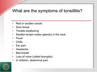 © Business & Legal Reports, Inc. 1110
What are the symptoms of tonsillitis?
• Red or swollen tonsils
• Sore throat
• Trouble swallowing
• Swollen lymph nodes (glands) in the neck
• Fever
• Chills
• Ear pain
• Headache
• Bad breath
• Loss of voice (called laryngitis)
• In children, abdominal pain
 