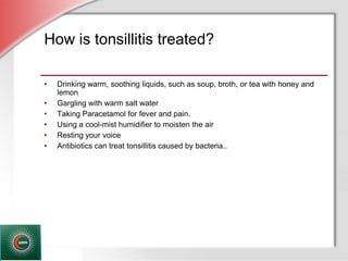 © Business & Legal Reports, Inc. 1110
How is tonsillitis treated?
• Drinking warm, soothing liquids, such as soup, broth, or tea with honey and
lemon
• Gargling with warm salt water
• Taking Paracetamol for fever and pain.
• Using a cool-mist humidifier to moisten the air
• Resting your voice
• Antibiotics can treat tonsillitis caused by bacteria..
 