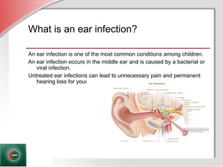 © Business & Legal Reports, Inc. 1110
What is an ear infection?
An ear infection is one of the most common conditions among children.
An ear infection occurs in the middle ear and is caused by a bacterial or
viral infection.
Untreated ear infections can lead to unnecessary pain and permanent
hearing loss for your child.
 
