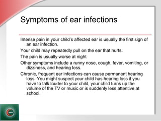 © Business & Legal Reports, Inc. 1110
Symptoms of ear infections
Intense pain in your child’s affected ear is usually the first sign of
an ear infection.
Your child may repeatedly pull on the ear that hurts.
The pain is usually worse at night
Other symptoms include a runny nose, cough, fever, vomiting, or
dizziness, and hearing loss.
Chronic, frequent ear infections can cause permanent hearing
loss. You might suspect your child has hearing loss if you
have to talk louder to your child, your child turns up the
volume of the TV or music or is suddenly less attentive at
school.
 