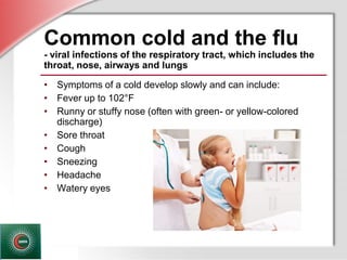 © Business & Legal Reports, Inc. 1110
Common cold and the flu
- viral infections of the respiratory tract, which includes the
throat, nose, airways and lungs
• Symptoms of a cold develop slowly and can include:
• Fever up to 102°F
• Runny or stuffy nose (often with green- or yellow-colored
discharge)
• Sore throat
• Cough
• Sneezing
• Headache
• Watery eyes
 