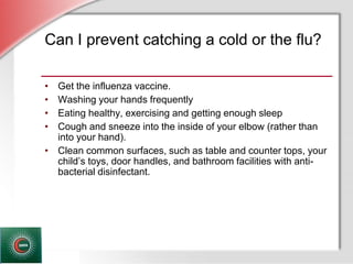 © Business & Legal Reports, Inc. 1110
Can I prevent catching a cold or the flu?
• Get the influenza vaccine.
• Washing your hands frequently
• Eating healthy, exercising and getting enough sleep
• Cough and sneeze into the inside of your elbow (rather than
into your hand).
• Clean common surfaces, such as table and counter tops, your
child’s toys, door handles, and bathroom facilities with anti-
bacterial disinfectant.
 