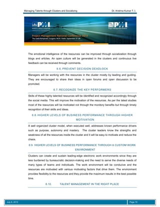 Managing Talents through Clusters and Socializing Dr. Krishna Kumar T. I.
July 8, 2013 Page 10
The emotional intelligence of the resources can be improved through socialization through
blogs and articles. An open culture will be generated in the clusters and continuous live
feedback can be received through comments.
6.6. PREVENT DECISION DEADLOCK
Managers will be working with the resources in the cluster mostly by leading and guiding.
They are encouraged to share their ideas in open forums and open discussion to be
promoted.
6.7. RECOGNIZE THE KEY PERFORMERS
Skills of these highly talented resources will be identified and recognized accordingly through
the social media. This will improve the motivation of the resources. As per the latest studies
most of the resources will be motivated not through the monitory benefits but through timely
recognition of their skills and ideas.
6.8. HIGHER LEVELS OF BUSINESS PERFORMANCE THROUGH HIGHER
MOTIVATION
A well organized cluster model, when executed well, addresses known performance drivers
such as purpose, autonomy and mastery. The cluster leaders know the strengths and
weakness of all the resources inside the cluster and it will be easy to motivate and reduce the
chaos.
6.9. HIGHER LEVELS OF BUSINESS PERFORMANCE THROUGH A CUSTOM WORK
ENVIRONMENT
Clusters can create and sustain leading-edge electronic work environments since they are
less burdened by bureaucratic decision-making and the need to serve the diverse needs of
many types of teams and individuals. The work environment will be conducive and the
resources are motivated with various motivating factors that drive them. The environment
provides flexibility to the resources and they provide the maximum results in the best possible
time.
6.10. TALENT MANAGEMENT IN THE RIGHT PLACE
 