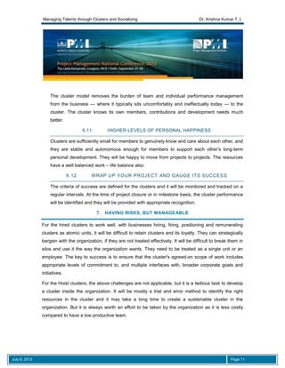 Managing Talents through Clusters and Socializing Dr. Krishna Kumar T. I.
July 8, 2013 Page 11
The cluster model removes the burden of team and individual performance management
from the business — where it typically sits uncomfortably and ineffectually today — to the
cluster. The cluster knows its own members, contributions and development needs much
better.
6.11. HIGHER LEVELS OF PERSONAL HAPPINESS
Clusters are sufficiently small for members to genuinely know and care about each other, and
they are stable and autonomous enough for members to support each other's long-term
personal development. They will be happy to move from projects to projects. The resources
have a well balanced work – life balance also.
6.12. WRAP UP YOUR PROJECT AND GAUGE ITS SUCCESS
The criteria of success are defined for the clusters and it will be monitored and tracked on a
regular intervals. At the time of project closure or in milestone basis, the cluster performance
will be identified and they will be provided with appropriate recognition.
7. HAVING RISKS, BUT MANAGEABLE
For the hired clusters to work well, with businesses hiring, firing, positioning and remunerating
clusters as atomic units, it will be difficult to retain clusters and its loyalty. They can strategically
bargain with the organization, if they are not treated effectively. It will be difficult to break them in
silos and use it the way the organization wants. They need to be treated as a single unit or an
employee. The key to success is to ensure that the cluster's agreed-on scope of work includes
appropriate levels of commitment to, and multiple interfaces with, broader corporate goals and
initiatives.
For the Hoist clusters, the above challenges are not applicable, but it is a tedious task to develop
a cluster inside the organization. It will be mostly a trial and error method to identify the right
resources in the cluster and it may take a long time to create a sustainable cluster in the
organization. But it is always worth an effort to be taken by the organization as it is less costly
compared to have a low productive team.
 
