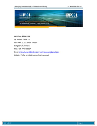 Managing Talents through Clusters and Socializing Dr. Krishna Kumar T. I.
July 8, 2013 Page 14
OFFICIAL ADDRESS
Dr. Krishna Kumar T I
IBM India, EGL A Block, 3 Floor,
Bangalore, Karnataka,
Mob: +91- 7736196697.
Email: krishnakumar.ti@in.ibm.com krishnakumar.ti@gmail.com
Linkedin Profile: in.linkedin.com/in/krishnakumarti
 