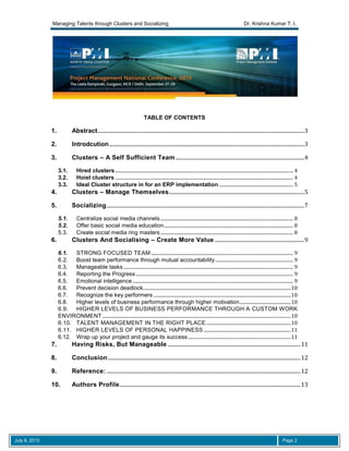 Managing Talents through Clusters and Socializing Dr. Krishna Kumar T. I.
July 8, 2013 Page 2
TABLE OF CONTENTS
1. Abstract...............................................................................................................................................................3
2. Introdcution......................................................................................................................................................3
3. Clusters – A Self Sufficient Team...................................................................................................4
3.1. Hired clusters......................................................................................................................................................... 4
3.2. Hoist clusters ......................................................................................................................................................... 4
3.3. Ideal Cluster structure in for an ERP implementation................................................................ 5
4. Clusters – Manage Themselves........................................................................................................5
5. Socializing........................................................................................................................................................7
5.1. Centralize social media channels.................................................................................................................. 8
5.2. Offer basic social media education............................................................................................................... 8
5.3. Create social media ring masters .................................................................................................................. 8
6. Clusters And Socialising – Create More Value .....................................................................9
6.1. STRONG FOCUSED TEAM .......................................................................................................................... 9
6.2. Boost team performance through mutual accountability................................................................... 9
6.3. Manageable tasks.................................................................................................................................................. 9
6.4. Reporting the Progress ....................................................................................................................................... 9
6.5. Emotional intelligence.......................................................................................................................................... 9
6.6. Prevent decision deadlock...............................................................................................................................10
6.7. Recognize the key performers ......................................................................................................................10
6.8. Higher levels of business performance through higher motivation............................................10
6.9. HIGHER LEVELS OF BUSINESS PERFORMANCE THROUGH A CUSTOM WORK
ENVIRONMENT..................................................................................................................................................................10
6.10. TALENT MANAGEMENT IN THE RIGHT PLACE.........................................................................10
6.11. HIGHER LEVELS OF PERSONAL HAPPINESS ...........................................................................11
6.12. Wrap up your project and gauge its success ........................................................................................11
7. Having Risks, But Manageable ......................................................................................................11
8. Conclusion....................................................................................................................................................12
9. Reference: .....................................................................................................................................................12
10. Authors Profile...........................................................................................................................................13
 