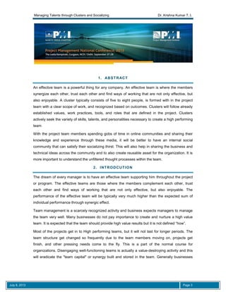 Managing Talents through Clusters and Socializing Dr. Krishna Kumar T. I.
July 8, 2013 Page 3
1. ABSTRACT
An effective team is a powerful thing for any company. An effective team is where the members
synergize each other, trust each other and find ways of working that are not only effective, but
also enjoyable. A cluster typically consists of five to eight people, is formed with in the project
team with a clear scope of work, and recognized based on outcomes. Clusters will follow already
established values, work practices, tools, and roles that are defined in the project. Clusters
actively seek the variety of skills, talents, and personalities necessary to create a high performing
team
With the project team members spending gobs of time in online communities and sharing their
knowledge and experience through these media, it will be better to have an internal social
community that can satisfy their socializing thirst. This will also help in sharing the business and
technical ideas across the community and to also create reusable asset for the organization. It is
more important to understand the unfiltered thought processes within the team.
2. INTRODCUTION
The dream of every manager is to have an effective team supporting him throughout the project
or program. The effective teams are those where the members complement each other, trust
each other and find ways of working that are not only effective, but also enjoyable. The
performance of the effective team will be typically very much higher than the expected sum of
individual performance through synergic effect.
Team management is a scarcely recognized activity and business expects managers to manage
the team very well. Many businesses do not pay importance to create and nurture a high value
team. It is expected that the team should provide high value results but it is not defined “how”.
Most of the projects get in to High performing teams, but it will not last for longer periods. The
team structure get changed so frequently due to the team members moving on, projects get
finish, and other pressing needs come to the fly. This is a part of the normal course for
organizations. Disengaging well-functioning teams is actually a value-destroying activity and this
will eradicate the "team capital" or synergy built and stored in the team. Generally businesses
 