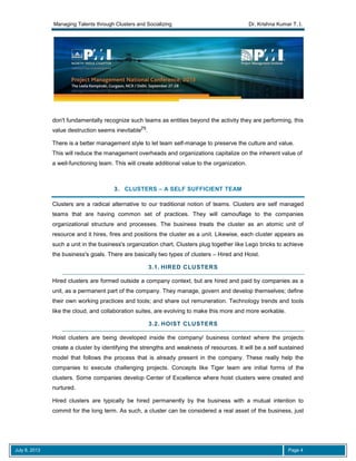 Managing Talents through Clusters and Socializing Dr. Krishna Kumar T. I.
July 8, 2013 Page 4
don't fundamentally recognize such teams as entities beyond the activity they are performing, this
value destruction seems inevitable
[1]
.
There is a better management style to let team self-manage to preserve the culture and value.
This will reduce the management overheads and organizations capitalize on the inherent value of
a well-functioning team. This will create additional value to the organization.
3. CLUSTERS – A SELF SUFFICIENT TEAM
Clusters are a radical alternative to our traditional notion of teams. Clusters are self managed
teams that are having common set of practices. They will camouflage to the companies
organizational structure and processes. The business treats the cluster as an atomic unit of
resource and it hires, fires and positions the cluster as a unit. Likewise, each cluster appears as
such a unit in the business's organization chart. Clusters plug together like Lego bricks to achieve
the business's goals. There are basically two types of clusters – Hired and Hoist.
3.1. HIRED CLUSTERS
Hired clusters are formed outside a company context, but are hired and paid by companies as a
unit, as a permanent part of the company. They manage, govern and develop themselves; define
their own working practices and tools; and share out remuneration. Technology trends and tools
like the cloud, and collaboration suites, are evolving to make this more and more workable.
3.2. HOIST CLUSTERS
Hoist clusters are being developed inside the company/ business context where the projects
create a cluster by identifying the strengths and weakness of resources. It will be a self sustained
model that follows the process that is already present in the company. These really help the
companies to execute challenging projects. Concepts like Tiger team are initial forms of the
clusters. Some companies develop Center of Excellence where hoist clusters were created and
nurtured.
Hired clusters are typically be hired permanently by the business with a mutual intention to
commit for the long term. As such, a cluster can be considered a real asset of the business, just
 