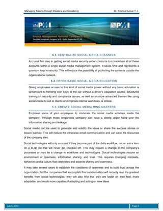 Managing Talents through Clusters and Socializing Dr. Krishna Kumar T. I.
July 8, 2013 Page 8
5.1. CENTRALIZE SOCIAL MEDIA CHANNELS
A crucial first step in getting social media security under control is to consolidate all of these
accounts within a single social media management system. It saves time and represents a
quantum leap in security. This will reduce the possibility of publishing the contents outside the
organizational network.
5.2. OFFER BASIC SOCIAL MEDIA EDUCATION
Giving employees access to this kind of social media power without any basic education is
tantamount to handing over keys to the car without a driver’s education course. Structured
training on security and compliance issues, as well as on more advanced themes like using
social media to sell to clients and improve internal workflows, is critical.
5.3. CREATE SOCIAL MEDIA RING MASTERS
Empower some of your employees to moderate the social media activities inside the
company. Through these employees company can have a strong upper hand over the
information sharing and leakage.
Social media can be used to generate and solidify the ideas or share the success stories or
lesson learned. This will reduce the otherwise email communication and can save the resources
of the company also.
Social technologies will only succeed if they become part of the daily workflow, not an extra item
on a to-do list that will never get checked off. This may require a change in the company’s
processes or may be a change in workflows and technologies. Social technologies require an
environment of openness, information sharing, and trust. This requires changing mindsets,
behaviors and a culture that celebrates and expects sharing and openness.
It may take several years to establish the conditions of openness and to build trust across the
organization, but the companies that accomplish this transformation will not only reap the greatest
benefits from social technologies, they will also find that they are faster on their feet, more
adaptable, and much more capable of adapting and acting on new ideas
 