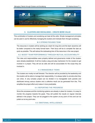 Managing Talents through Clusters and Socializing Dr. Krishna Kumar T. I.
July 8, 2013 Page 9
6. CLUSTERS AND SOCIALISING – CREATE MORE VALUE
This combination of clusters and socializing can beat all the odds. Simple management principles
can be used in use for effectively managing the clusters and motivate them through socializing.
6.1. STRONG FOCUSED TEAM
The resources in clusters will be working as a team for long time and the team dynamics will
be better compared to the newly formed team. Their focus will be to complete the task as
quick as possible. This will reduce the icebreaking time of the resources in the new project.
6.2. BOOST TEAM PERFORMANCE THROUGH MUTUAL ACCOUNTABILITY
The roles and responsibilities were properly defined and governance model of the clusters
were already established. It will be mostly a plug and play mechanism for the clusters to get
involved in a project. They will act as cells and will be accountable for the scope they are
involved in.
6.3. MANAGEABLE TASKS
The clusters are mostly not self directed. The direction will be provided by the leadership and
the clusters will be able to manage their responsibility. It is always better to provide what they
can chew. A very complex project can be divided in to manageable work packets and
distributed among various clusters and a collective result can be generated from this. This
simplifies the project effort and makes it more predictable.
6.4. REPORTING THE PROGRESS
Since the processes and the monitoring systems are already in place for clusters, it is easy to
monitor the progress towards the goals. They will publish the results on regular intervals
defined in the project. They can be plugged to the system at any point of time and can be
pulled out at any point also.
6.5. EMOTIONAL INTELLIGENCE
 