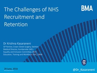 ©British Medical Association @Dr_Kasaraneni
Dr Krishna Kasaraneni
GP Partner, Crown Street Surgery, Swinton
Medical Director, Humberside LMCs
Equality and Inclusion Committee, BMA
Education, Training and Workforce (GPC), BMA
The Challenges of NHS
Recruitment and
Retention
29 June, 2016
 
