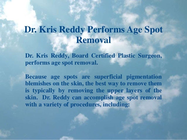 Dr. Kris Reddy Performs Age Spot
Removal
Dr. Kris Reddy, Board Certified Plastic Surgeon,
performs age spot removal.
Because age spots are superficial pigmentation
blemishes on the skin, the best way to remove them
is typically by removing the upper layers of the
skin. Dr. Reddy can accomplish age spot removal
with a variety of procedures, including:
 