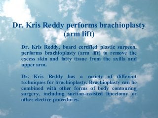 Dr. Kris Reddy performs brachioplasty
(arm lift)
Dr. Kris Reddy, board certified plastic surgeon,
performs brachioplasty (arm lift) to remove the
excess skin and fatty tissue from the axilla and
upper arm.
Dr. Kris Reddy has a variety of different
techniques for brachioplasty. Brachioplasty can be
combined with other forms of body contouring
surgery, including suction-assisted lipectomy or
other elective procedures.
 