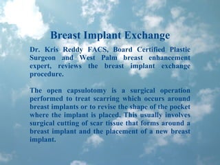 Breast Implant Exchange Dr. Kris Reddy FACS, Board Certified Plastic Surgeon and West Palm breast enhancement expert, reviews the breast implant exchange procedure.  The open capsulotomy is a surgical operation performed to treat scarring which occurs around breast implants or to revise the shape of the pocket where the implant is placed. This usually involves surgical cutting of scar tissue that forms around a breast implant and the placement of a new breast implant.  