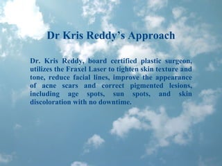 Dr Kris Reddy’s Approach Dr. Kris Reddy, board certified plastic surgeon, utilizes the Fraxel Laser to tighten skin texture and tone, reduce facial lines, improve the appearance of acne scars and correct pigmented lesions, including age spots, sun spots, and skin discoloration with no downtime. 