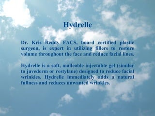 Hydrelle Dr. Kris Reddy FACS, board certified plastic surgeon, is expert in utilizing fillers to restore volume throughout the face and reduce facial lines.  Hydrelle is a soft, malleable injectable gel (similar to juvederm or restylane) designed to reduce facial wrinkles. Hydrelle immediately adds a natural fullness and reduces unwanted wrinkles. 